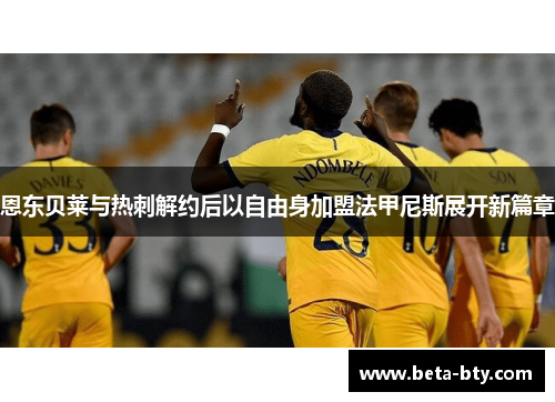恩东贝莱与热刺解约后以自由身加盟法甲尼斯展开新篇章 恩东贝莱与热刺解约后以自由身加盟法甲尼斯展开新篇章