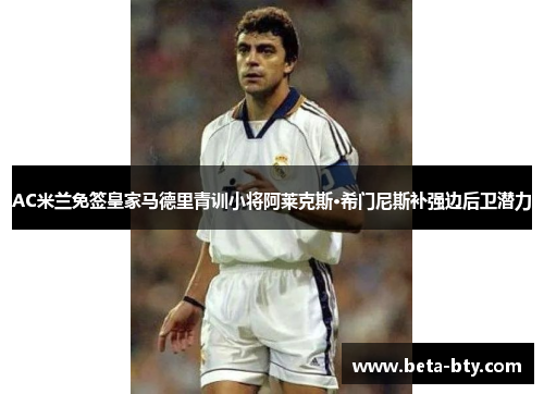 AC米兰免签皇家马德里青训小将阿莱克斯·希门尼斯补强边后卫潜力 AC米兰免签皇家马德里青训小将阿莱克斯·希门尼斯补强边后卫潜力