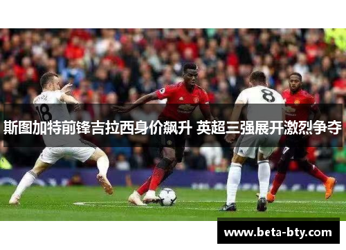 斯图加特前锋吉拉西身价飙升 英超三强展开激烈争夺