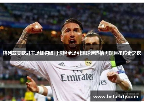 格列兹曼欧冠主场侧钩破门惊艳全场引爆球迷热情再现巨星传奇之夜