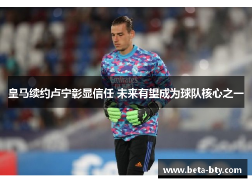 皇马续约卢宁彰显信任 未来有望成为球队核心之一