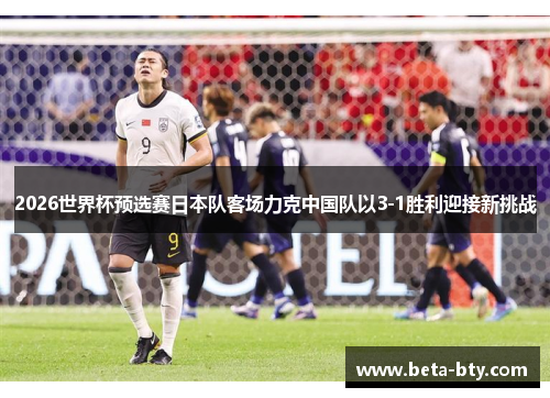 2026世界杯预选赛日本队客场力克中国队以3-1胜利迎接新挑战