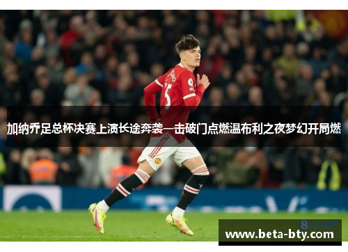 加纳乔足总杯决赛上演长途奔袭一击破门点燃温布利之夜梦幻开局燃