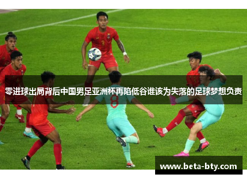 零进球出局背后中国男足亚洲杯再陷低谷谁该为失落的足球梦想负责
