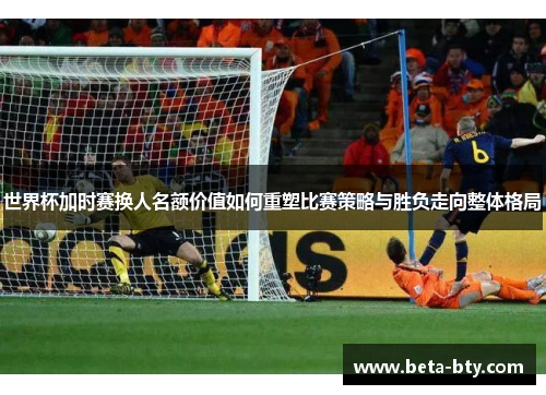 世界杯加时赛换人名额价值如何重塑比赛策略与胜负走向整体格局