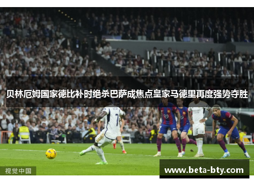 贝林厄姆国家德比补时绝杀巴萨成焦点皇家马德里再度强势夺胜