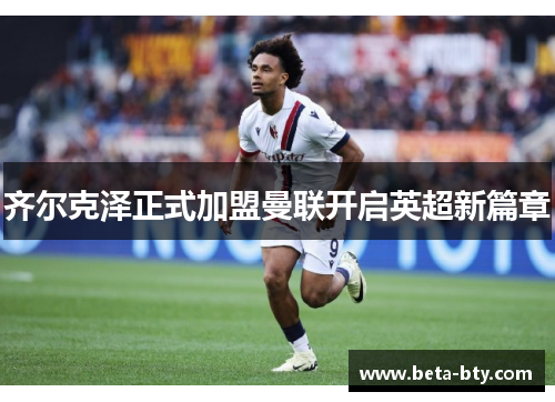 齐尔克泽正式加盟曼联开启英超新篇章