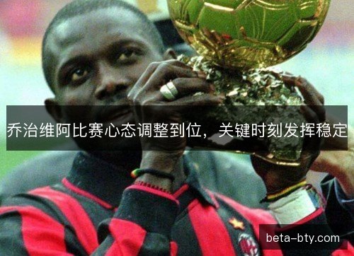 乔治维阿比赛心态调整到位，关键时刻发挥稳定